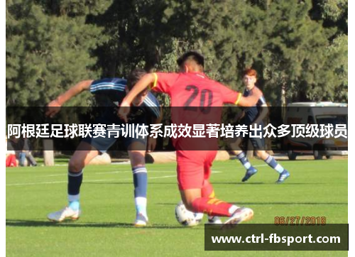 阿根廷足球联赛青训体系成效显著培养出众多顶级球员 阿根廷足球联赛青训体系成效显著培养出众多顶级球员