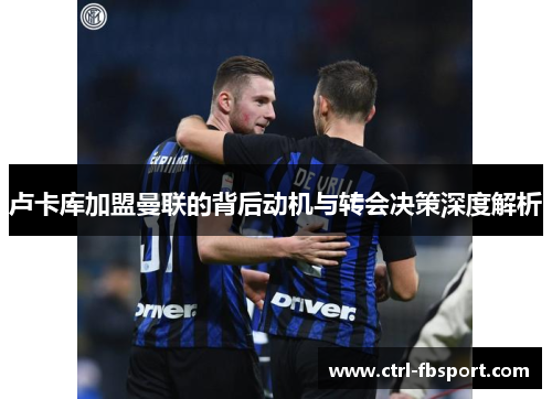 卢卡库加盟曼联的背后动机与转会决策深度解析