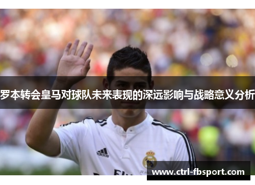 罗本转会皇马对球队未来表现的深远影响与战略意义分析