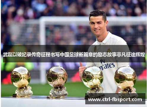 武磊以破纪录传奇征程书写中国足球新篇章的励志故事非凡征途辉煌 武磊以破纪录传奇征程书写中国足球新篇章的励志故事非凡征途辉煌