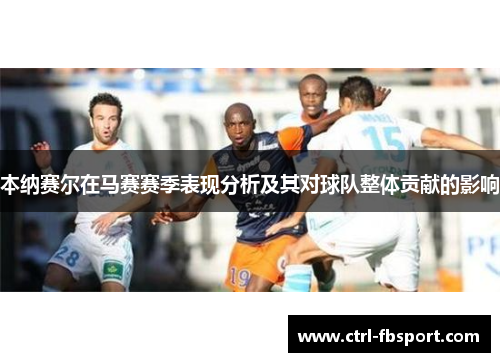 本纳赛尔在马赛赛季表现分析及其对球队整体贡献的影响 本纳赛尔在马赛赛季表现分析及其对球队整体贡献的影响