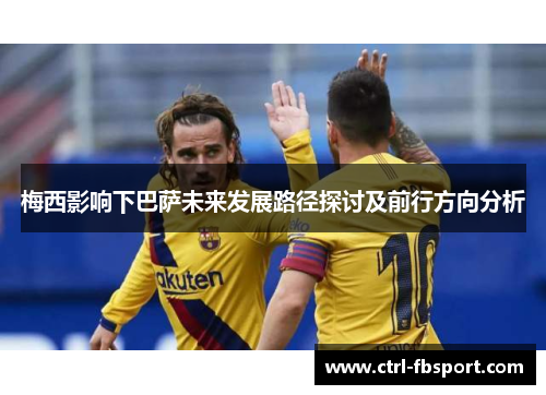 梅西影响下巴萨未来发展路径探讨及前行方向分析 梅西影响下巴萨未来发展路径探讨及前行方向分析